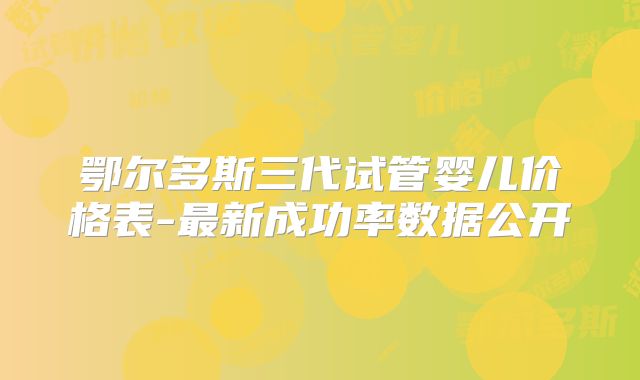 鄂尔多斯三代试管婴儿价格表-最新成功率数据公开
