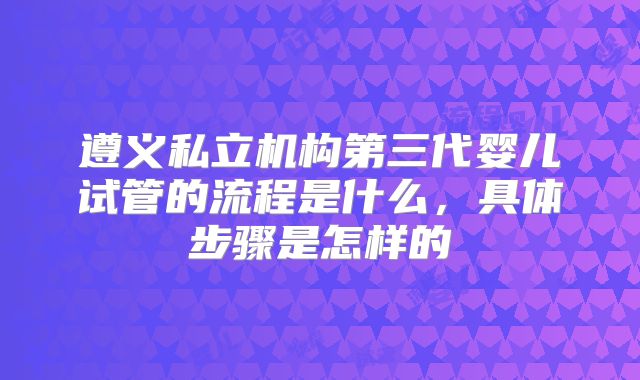 遵义私立机构第三代婴儿试管的流程是什么,具体步骤是怎样的