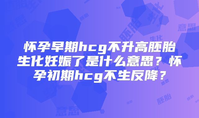 怀孕早期hcg不升高胚胎生化妊娠了是什么意思？怀孕初期hcg不生反降？