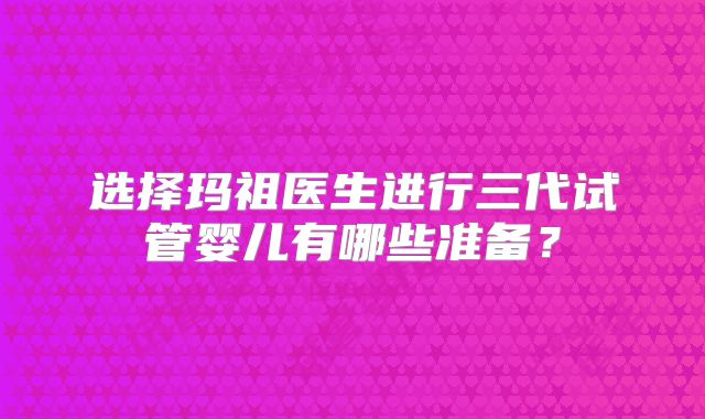 选择玛祖医生进行三代试管婴儿有哪些准备？