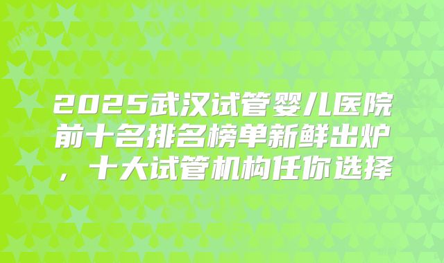 2025武汉试管婴儿医院前十名排名榜单新鲜出炉，十大试管机构任你选择