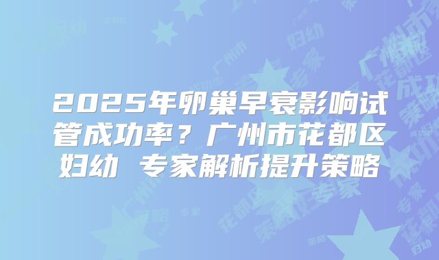 2025年卵巢早衰影响试管成功率？广州市花都区妇幼 专家解析提升策略