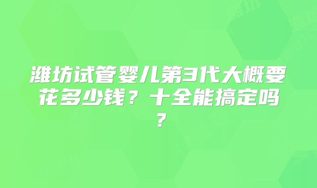 潍坊试管婴儿第3代大概要花多少钱？十全能搞定吗？