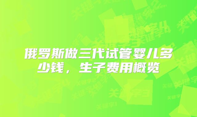 俄罗斯做三代试管婴儿多少钱，生子费用概览