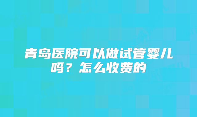 青岛医院可以做试管婴儿吗？怎么收费的
