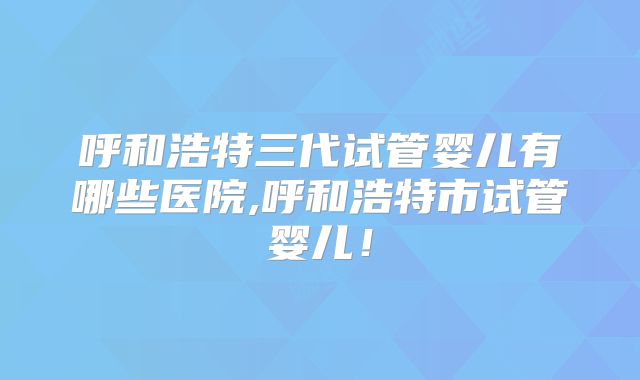 呼和浩特三代试管婴儿有哪些医院,呼和浩特市试管婴儿！