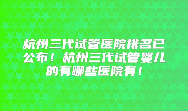 杭州三代试管医院排名已公布！杭州三代试管婴儿的有哪些医院有！