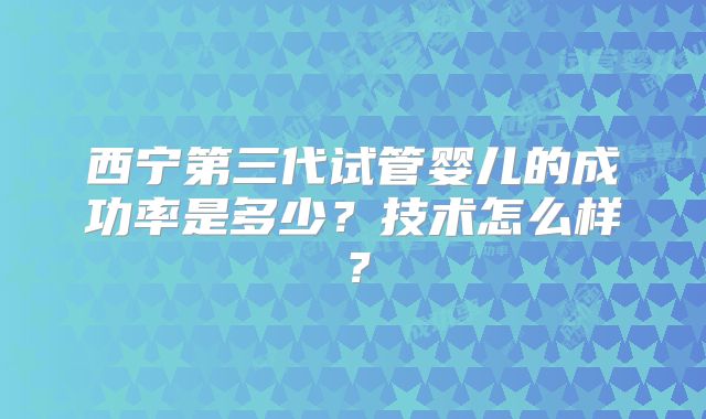 西宁第三代试管婴儿的成功率是多少？技术怎么样？