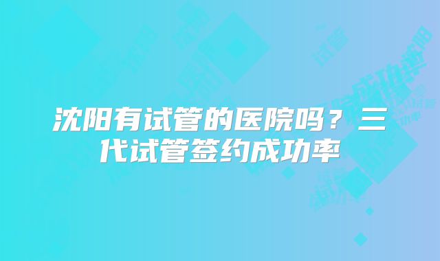 沈阳有试管的医院吗？三代试管签约成功率