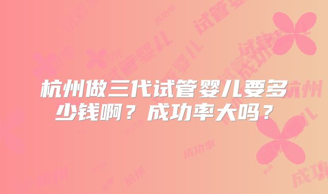 杭州做三代试管婴儿要多少钱啊？成功率大吗？