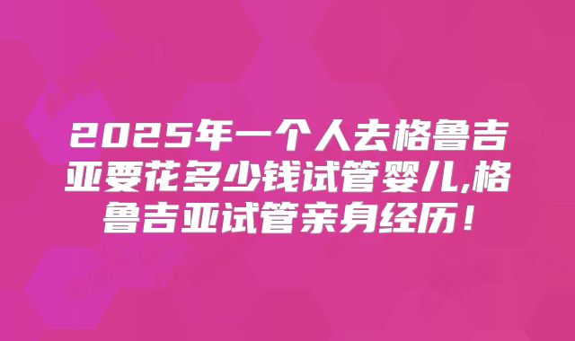 2025年一个人去格鲁吉亚要花多少钱试管婴儿,格鲁吉亚试管亲身经历！