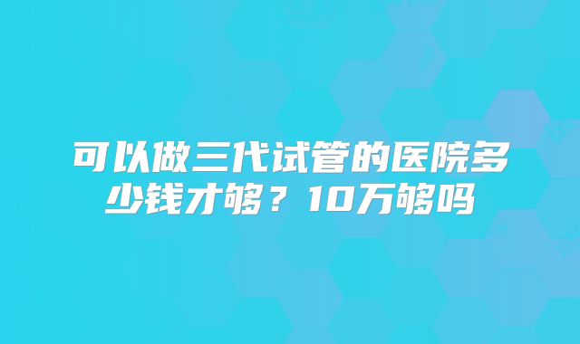可以做三代试管的医院多少钱才够？10万够吗