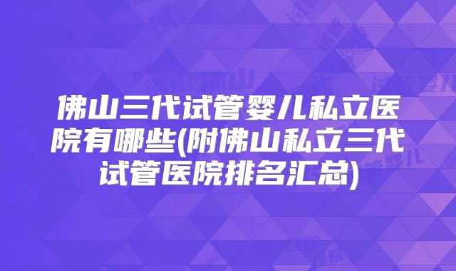 佛山三代试管婴儿私立医院有哪些(附佛山私立三代试管医院排名汇总)