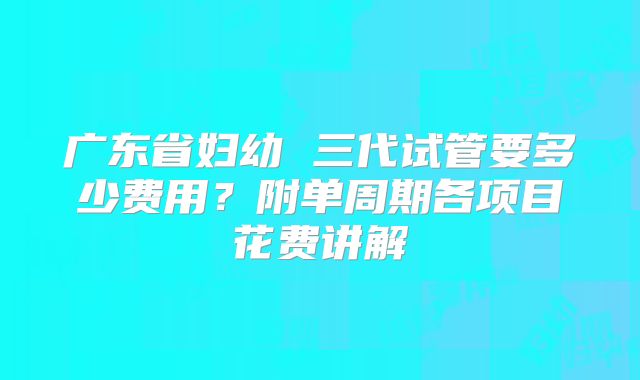 广东省妇幼 三代试管要多少费用?附单周期各项目花费讲解