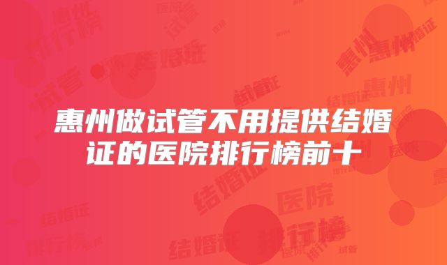 惠州做试管不用提供结婚证的医院排行榜前十