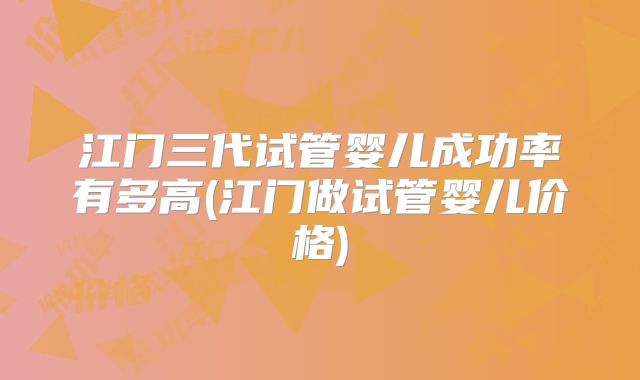 江门三代试管婴儿成功率有多高(江门做试管婴儿价格)