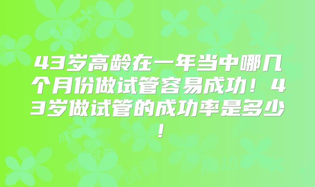 43岁高龄在一年当中哪几个月份做试管容易成功!43岁做试管的成功率是多少!