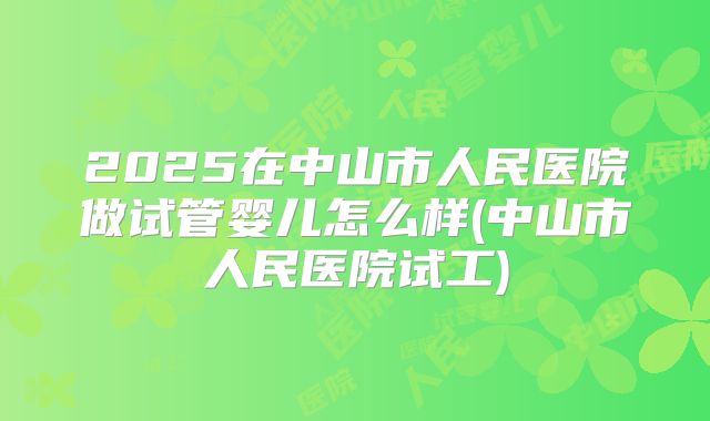 2025在中山市人民医院做试管婴儿怎么样(中山市人民医院试工)
