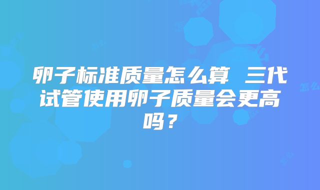 卵子标准质量怎么算 三代试管使用卵子质量会更高吗?