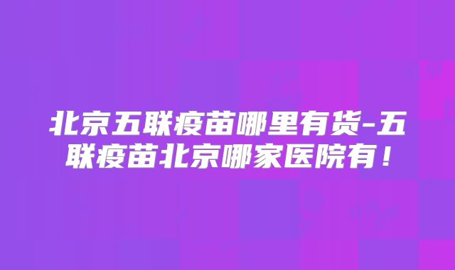 北京五联疫苗哪里有货-五联疫苗北京哪家医院有！