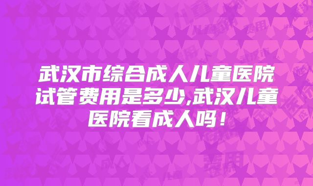 武汉市综合成人儿童医院试管费用是多少,武汉儿童医院看成人吗！