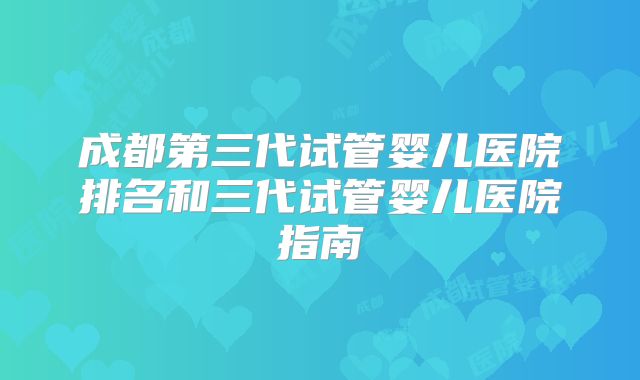 成都第三代试管婴儿医院排名和三代试管婴儿医院指南