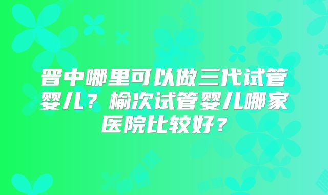 晋中哪里可以做三代试管婴儿?榆次试管婴儿哪家医院比较好?
