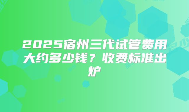 2025宿州三代试管费用大约多少钱？收费标准出炉