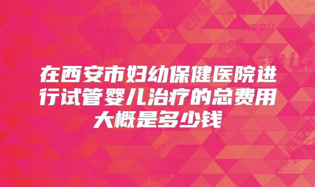 在西安市妇幼保健医院进行试管婴儿治疗的总费用大概是多少钱