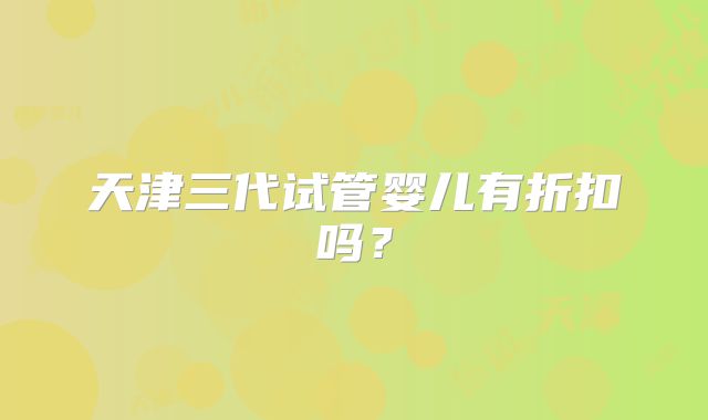 天津三代试管婴儿有折扣吗？