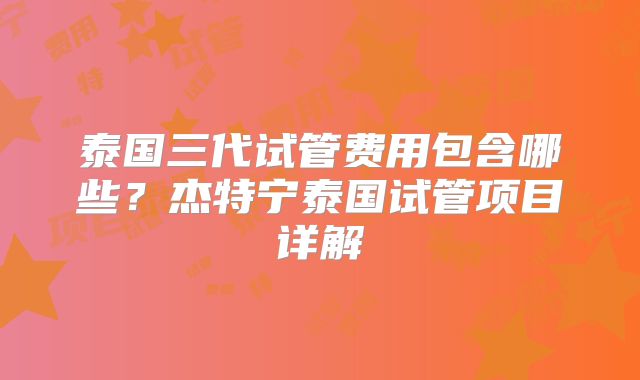 泰国三代试管费用包含哪些？杰特宁泰国试管项目详解