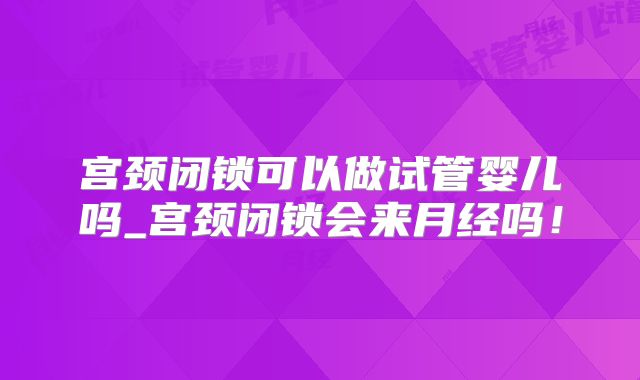 宫颈闭锁可以做试管婴儿吗_宫颈闭锁会来月经吗！