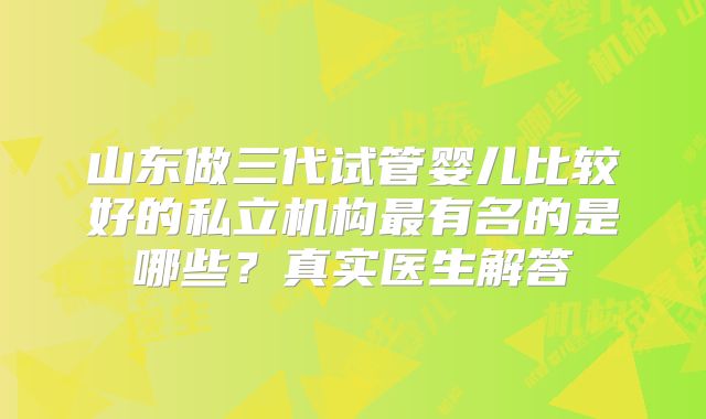 山东做三代试管婴儿比较好的私立机构最有名的是哪些？真实医生解答