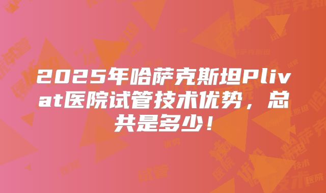 2025年哈萨克斯坦Plivat医院试管技术优势,总共是多少!