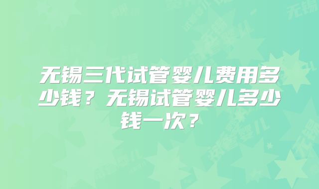 无锡三代试管婴儿费用多少钱？无锡试管婴儿多少钱一次？