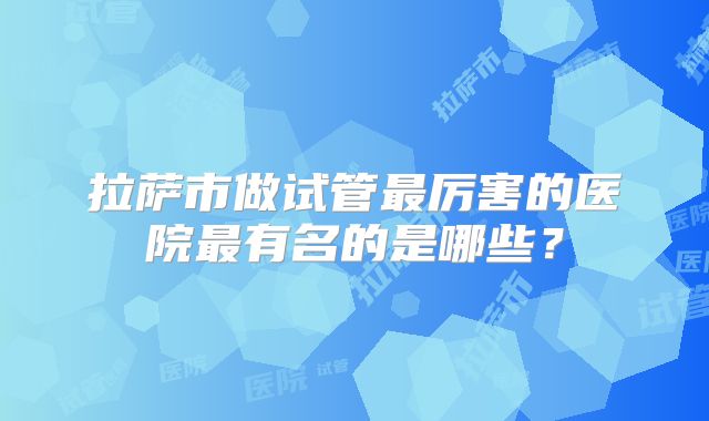 拉萨市做试管最厉害的医院最有名的是哪些？