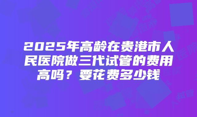 2025年高龄在贵港市人民医院做三代试管的费用高吗？要花费多少钱