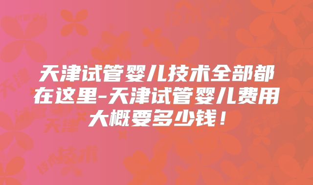 天津试管婴儿技术全部都在这里-天津试管婴儿费用大概要多少钱！