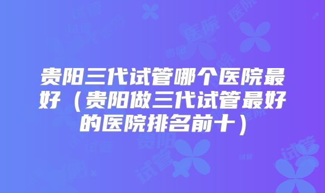 贵阳三代试管哪个医院最好（贵阳做三代试管最好的医院排名前十）