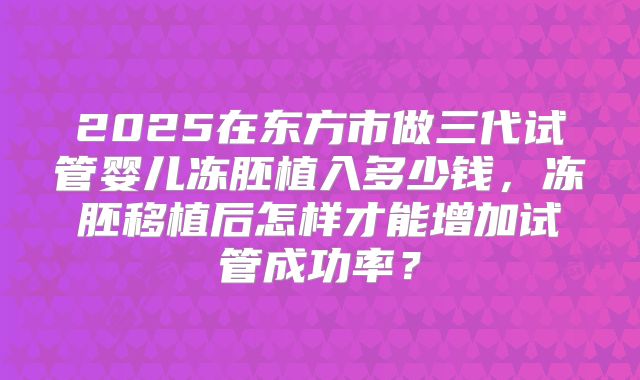 2025在东方市做三代试管婴儿冻胚植入多少钱，冻胚移植后怎样才能增加试管成功率？