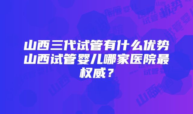 山西三代试管有什么优势山西试管婴儿哪家医院最权威？