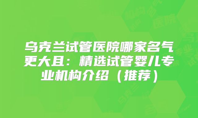 乌克兰试管医院哪家名气更大且：精选试管婴儿专业机构介绍（推荐）