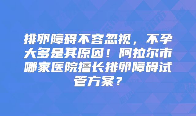 排卵障碍不容忽视，不孕大多是其原因！阿拉尔市哪家医院擅长排卵障碍试管方案？