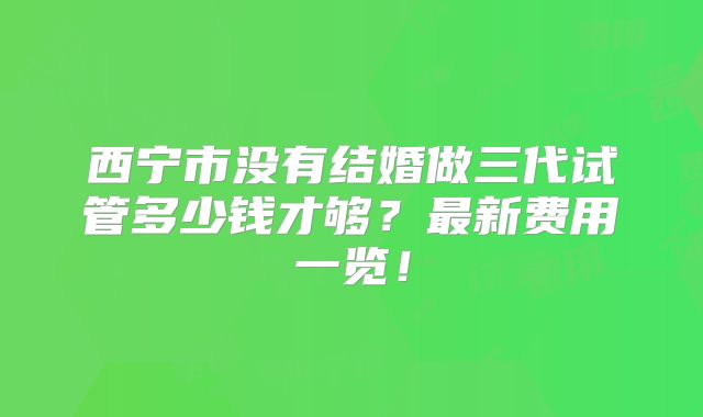 西宁市没有结婚做三代试管多少钱才够?最新费用一览!
