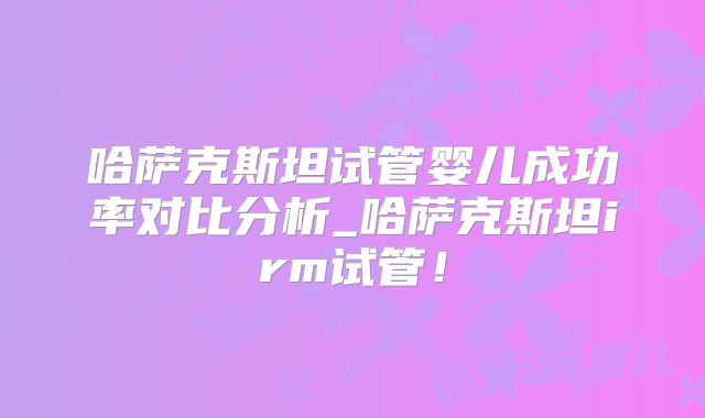 哈萨克斯坦试管婴儿成功率对比分析_哈萨克斯坦irm试管！