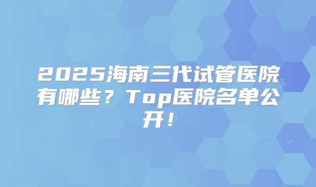 2025海南三代试管医院有哪些?Top医院名单公开!