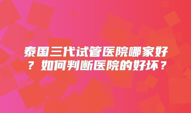 泰国三代试管医院哪家好？如何判断医院的好坏？