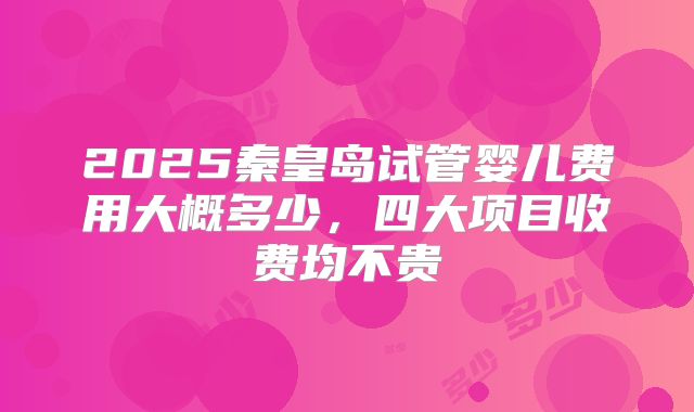 2025秦皇岛试管婴儿费用大概多少，四大项目收费均不贵