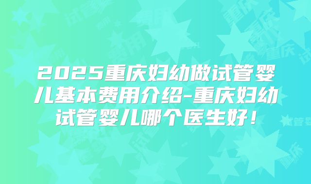 2025重庆妇幼做试管婴儿基本费用介绍-重庆妇幼试管婴儿哪个医生好！