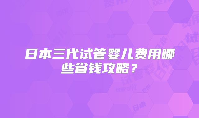 日本三代试管婴儿费用哪些省钱攻略？